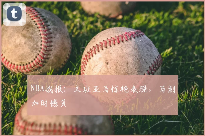 NBA战报：文班亚马惊艳表现，马刺加时憾负
