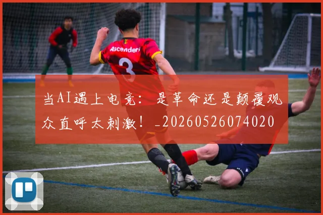 当AI遇上电竞：是革命还是颠覆观众直呼太刺激！_20260526074020