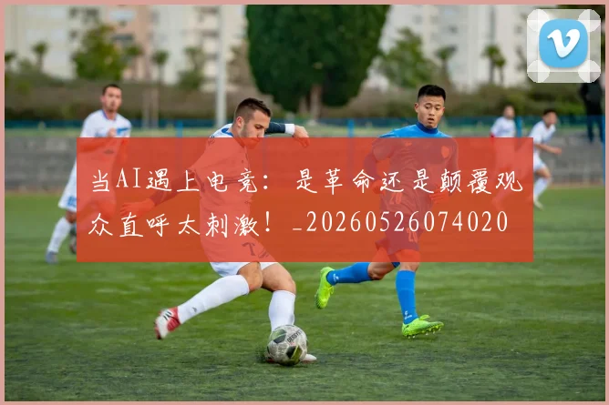 当AI遇上电竞：是革命还是颠覆观众直呼太刺激！_20260526074020