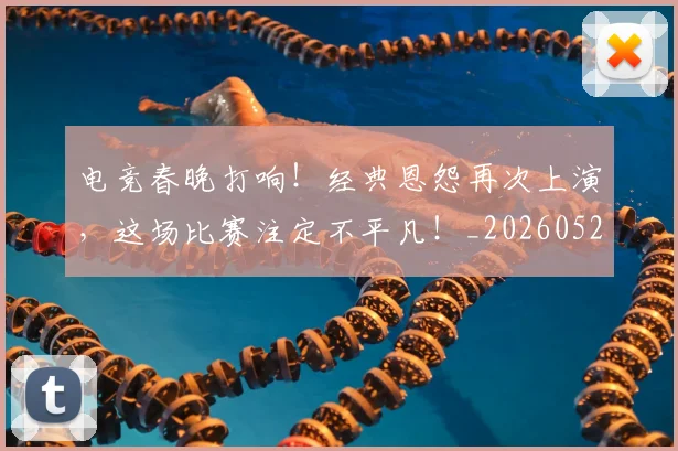 电竞春晚打响！经典恩怨再次上演，这场比赛注定不平凡！_20260526085934
