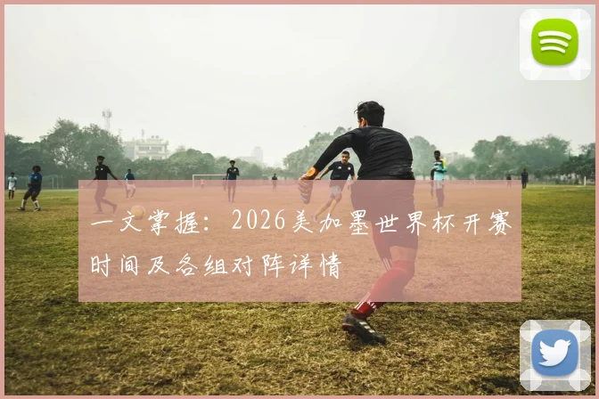 一文掌握：2026美加墨世界杯开赛时间及各组对阵详情