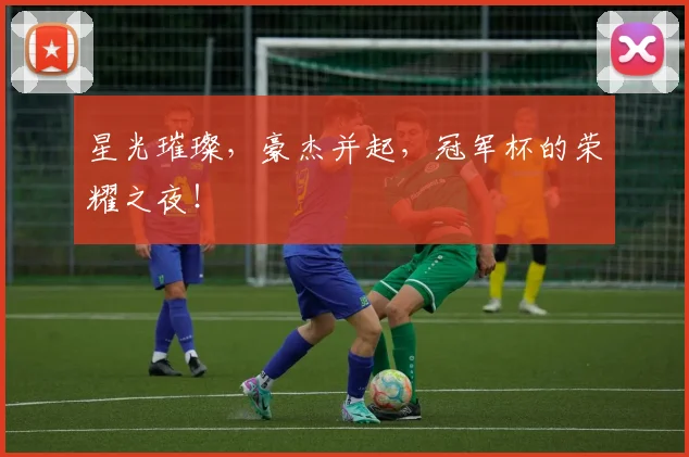 星光璀璨，豪杰并起，冠军杯的荣耀之夜！