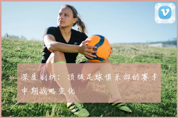 深度剖析：顶级足球俱乐部的赛季中期战略变化