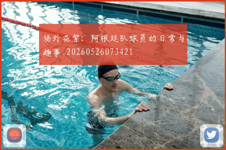场外花絮：阿根廷队球员的日常与趣事_20260526073421