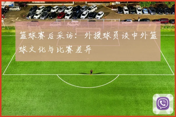 篮球赛后采访：外援球员谈中外篮球文化与比赛差异