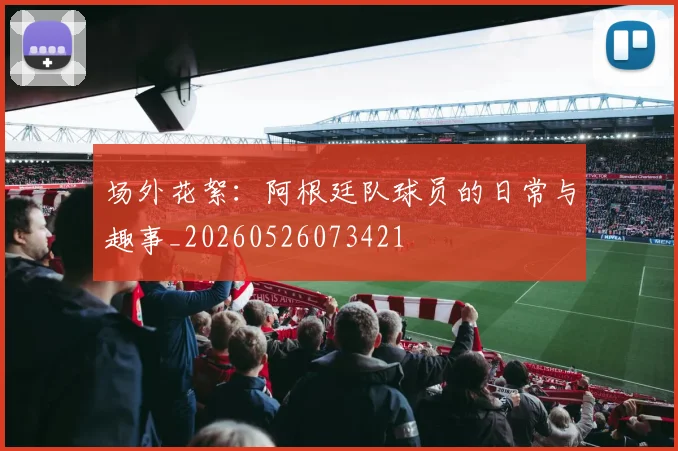 场外花絮：阿根廷队球员的日常与趣事_20260526073421