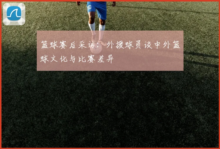 篮球赛后采访：外援球员谈中外篮球文化与比赛差异