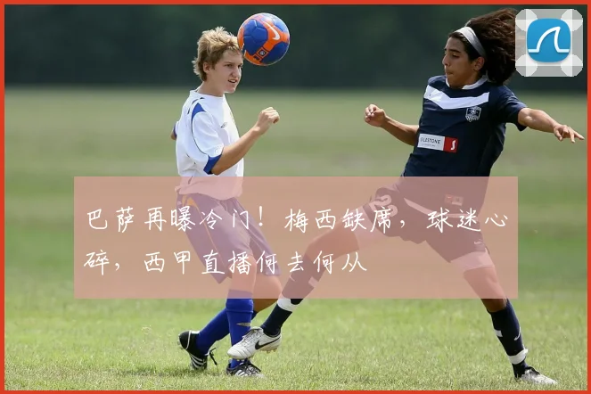 巴萨再曝冷门！梅西缺席，球迷心碎，西甲直播何去何从