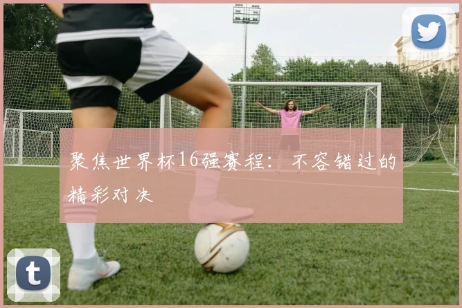聚焦世界杯16强赛程：不容错过的精彩对决